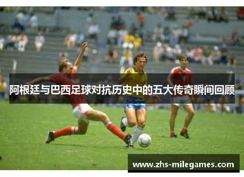 阿根廷与巴西足球对抗历史中的五大传奇瞬间回顾 阿根廷与巴西足球对抗历史中的五大传奇瞬间回顾