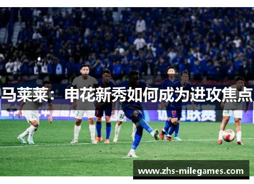 马莱莱：申花新秀如何成为进攻焦点